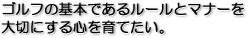 ゴルフの基本であるルールとマナーを大切にする心を育てたい。