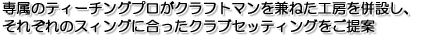 専属のティーチングプロがクラフトマンを兼ねた工房を併設し、それぞれのスィングに合ったクラブセッティングをご提案